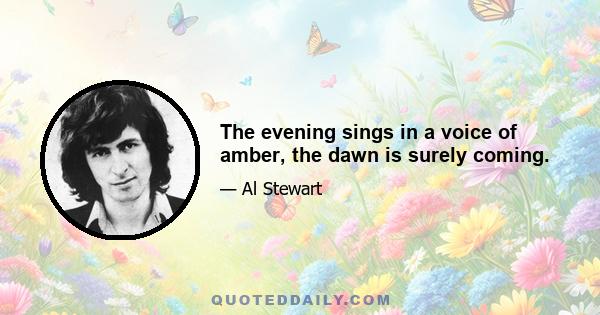 The evening sings in a voice of amber, the dawn is surely coming.