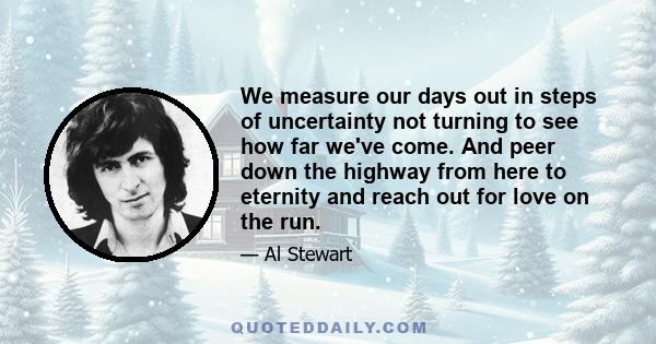 We measure our days out in steps of uncertainty not turning to see how far we've come. And peer down the highway from here to eternity and reach out for love on the run.