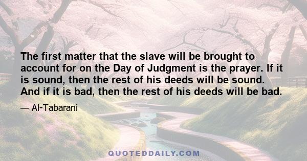 The first matter that the slave will be brought to account for on the Day of Judgment is the prayer. If it is sound, then the rest of his deeds will be sound. And if it is bad, then the rest of his deeds will be bad.