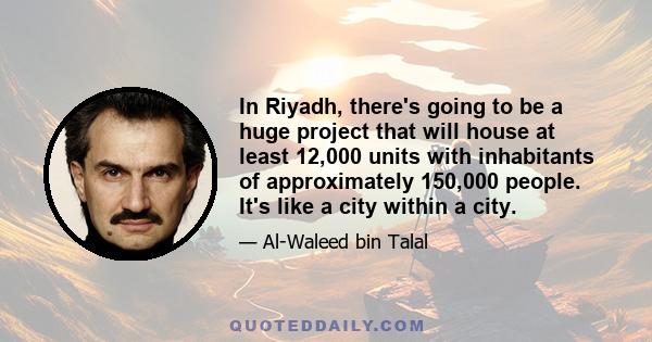 In Riyadh, there's going to be a huge project that will house at least 12,000 units with inhabitants of approximately 150,000 people. It's like a city within a city.