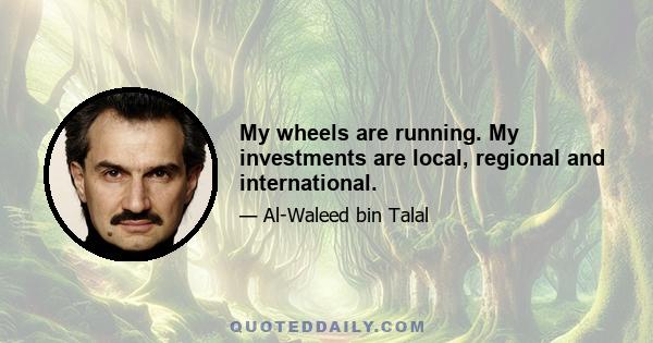 My wheels are running. My investments are local, regional and international.