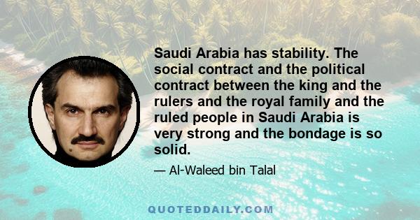 Saudi Arabia has stability. The social contract and the political contract between the king and the rulers and the royal family and the ruled people in Saudi Arabia is very strong and the bondage is so solid.