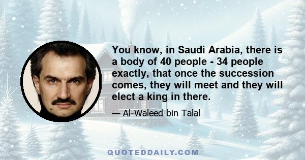 You know, in Saudi Arabia, there is a body of 40 people - 34 people exactly, that once the succession comes, they will meet and they will elect a king in there.