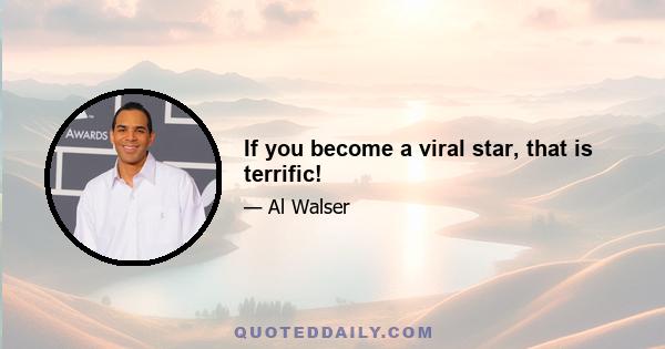 If you become a viral star, that is terrific!