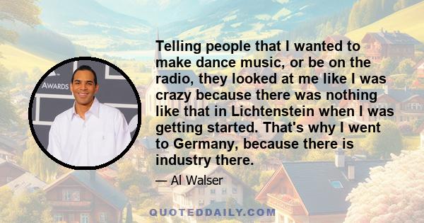 Telling people that I wanted to make dance music, or be on the radio, they looked at me like I was crazy because there was nothing like that in Lichtenstein when I was getting started. That's why I went to Germany,