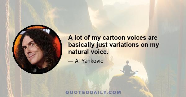 A lot of my cartoon voices are basically just variations on my natural voice.