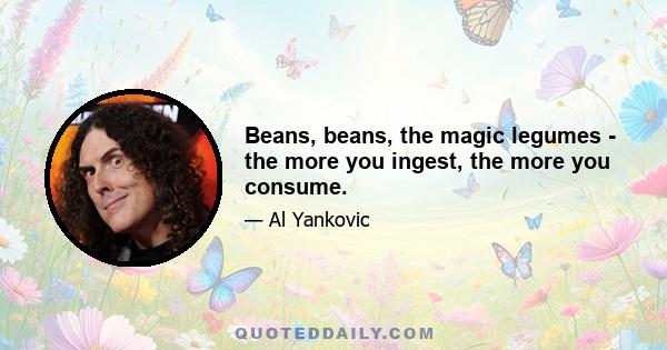 Beans, beans, the magic legumes - the more you ingest, the more you consume.