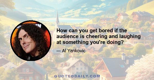 How can you get bored if the audience is cheering and laughing at something you're doing?