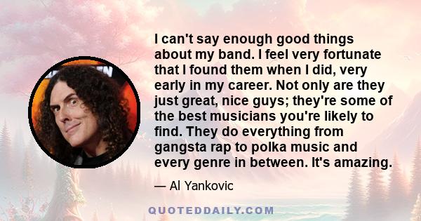 I can't say enough good things about my band. I feel very fortunate that I found them when I did, very early in my career. Not only are they just great, nice guys; they're some of the best musicians you're likely to