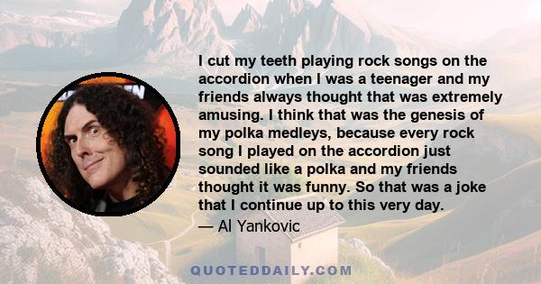 I cut my teeth playing rock songs on the accordion when I was a teenager and my friends always thought that was extremely amusing. I think that was the genesis of my polka medleys, because every rock song I played on