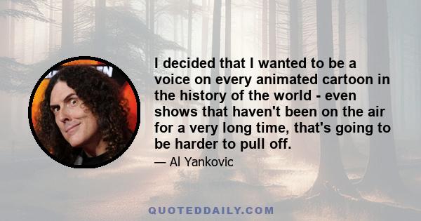 I decided that I wanted to be a voice on every animated cartoon in the history of the world - even shows that haven't been on the air for a very long time, that's going to be harder to pull off.