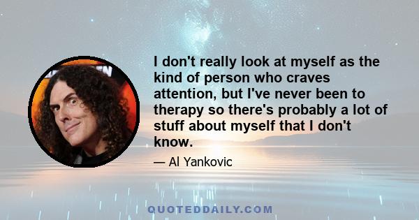 I don't really look at myself as the kind of person who craves attention, but I've never been to therapy so there's probably a lot of stuff about myself that I don't know.