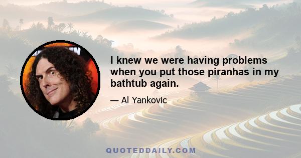 I knew we were having problems when you put those piranhas in my bathtub again.