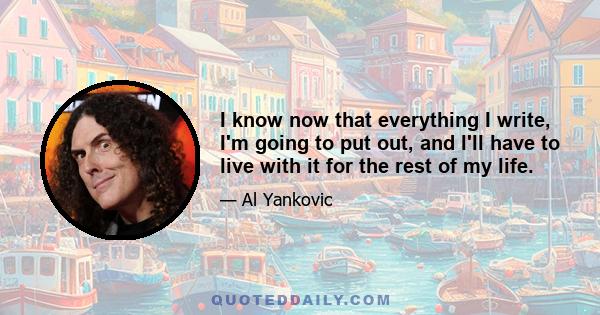 I know now that everything I write, I'm going to put out, and I'll have to live with it for the rest of my life.