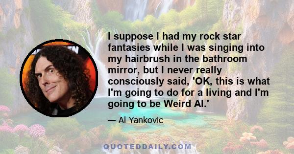 I suppose I had my rock star fantasies while I was singing into my hairbrush in the bathroom mirror, but I never really consciously said, 'OK, this is what I'm going to do for a living and I'm going to be Weird Al.'