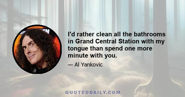 I'd rather clean all the bathrooms in Grand Central Station with my tongue than spend one more minute with you.