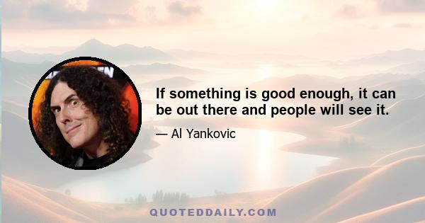 If something is good enough, it can be out there and people will see it.