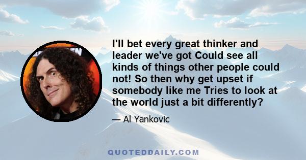 I'll bet every great thinker and leader we've got Could see all kinds of things other people could not! So then why get upset if somebody like me Tries to look at the world just a bit differently?