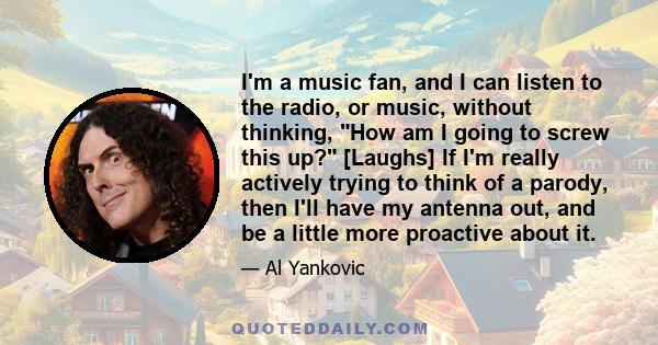 I'm a music fan, and I can listen to the radio, or music, without thinking, How am I going to screw this up? [Laughs] If I'm really actively trying to think of a parody, then I'll have my antenna out, and be a little