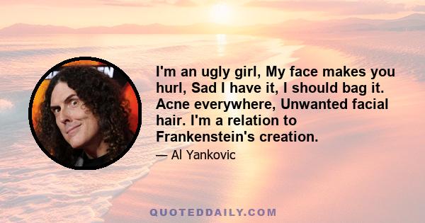 I'm an ugly girl, My face makes you hurl, Sad I have it, I should bag it. Acne everywhere, Unwanted facial hair. I'm a relation to Frankenstein's creation.