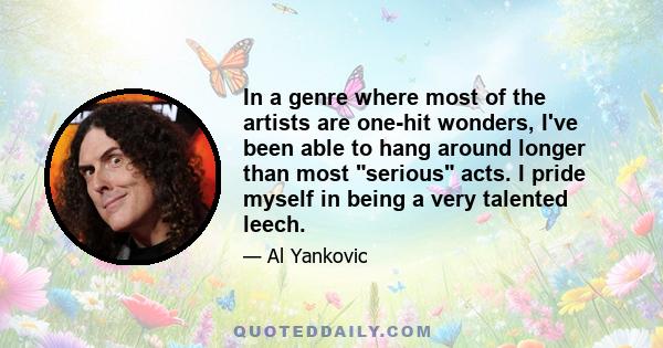 In a genre where most of the artists are one-hit wonders, I've been able to hang around longer than most serious acts. I pride myself in being a very talented leech.