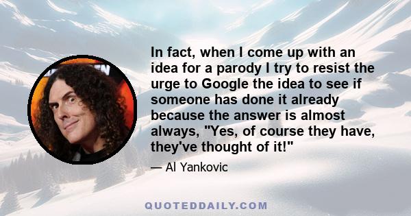 In fact, when I come up with an idea for a parody I try to resist the urge to Google the idea to see if someone has done it already because the answer is almost always, Yes, of course they have, they've thought of it!