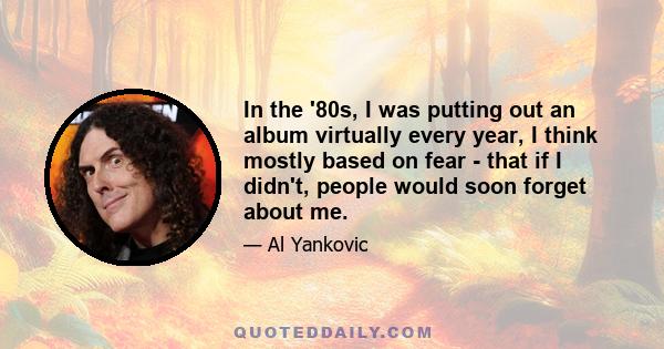 In the '80s, I was putting out an album virtually every year, I think mostly based on fear - that if I didn't, people would soon forget about me.