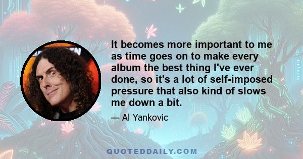 It becomes more important to me as time goes on to make every album the best thing I've ever done, so it's a lot of self-imposed pressure that also kind of slows me down a bit.