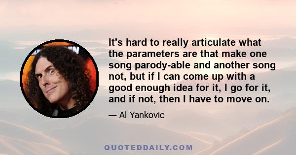 It's hard to really articulate what the parameters are that make one song parody-able and another song not, but if I can come up with a good enough idea for it, I go for it, and if not, then I have to move on.