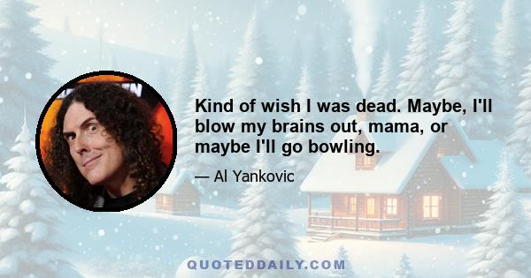 Kind of wish I was dead. Maybe, I'll blow my brains out, mama, or maybe I'll go bowling.