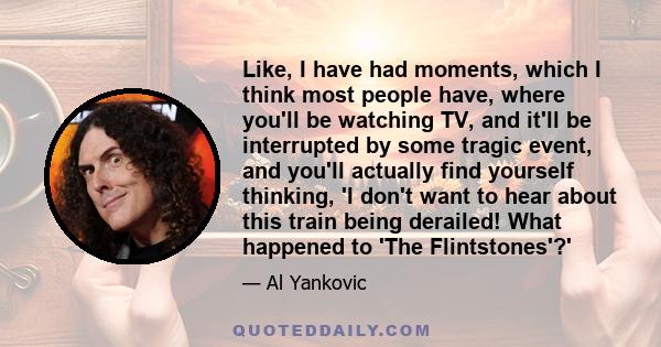 Like, I have had moments, which I think most people have, where you'll be watching TV, and it'll be interrupted by some tragic event, and you'll actually find yourself thinking, 'I don't want to hear about this train