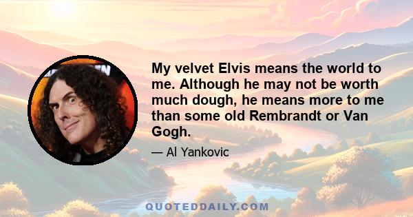 My velvet Elvis means the world to me. Although he may not be worth much dough, he means more to me than some old Rembrandt or Van Gogh.