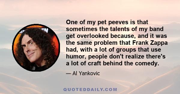 One of my pet peeves is that sometimes the talents of my band get overlooked because, and it was the same problem that Frank Zappa had, with a lot of groups that use humor, people don't realize there's a lot of craft