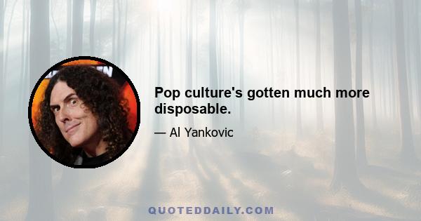 Pop culture's gotten much more disposable.