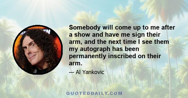 Somebody will come up to me after a show and have me sign their arm, and the next time I see them my autograph has been permanently inscribed on their arm.