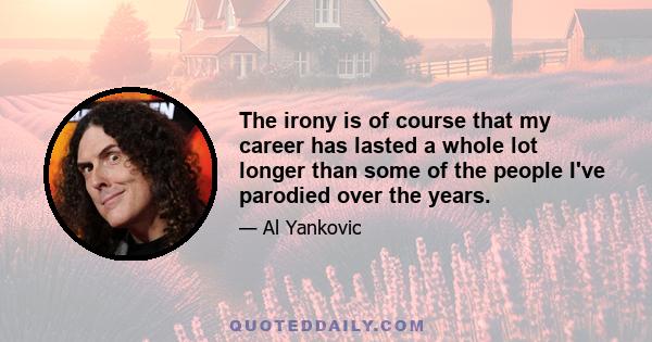 The irony is of course that my career has lasted a whole lot longer than some of the people I've parodied over the years.