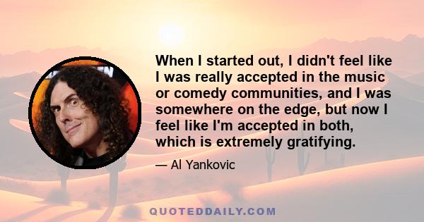 When I started out, I didn't feel like I was really accepted in the music or comedy communities, and I was somewhere on the edge, but now I feel like I'm accepted in both, which is extremely gratifying.