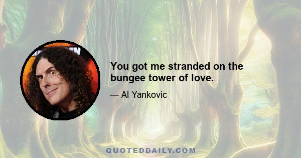 You got me stranded on the bungee tower of love.