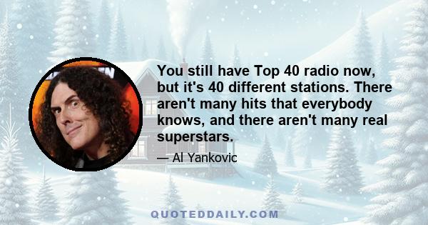 You still have Top 40 radio now, but it's 40 different stations. There aren't many hits that everybody knows, and there aren't many real superstars.