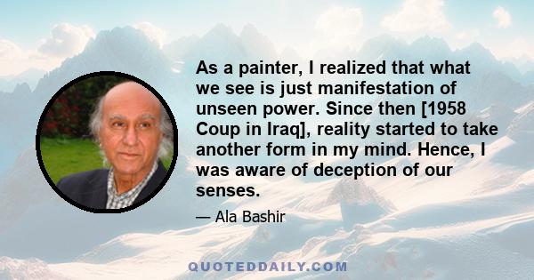 As a painter, I realized that what we see is just manifestation of unseen power. Since then [1958 Coup in Iraq], reality started to take another form in my mind. Hence, I was aware of deception of our senses.