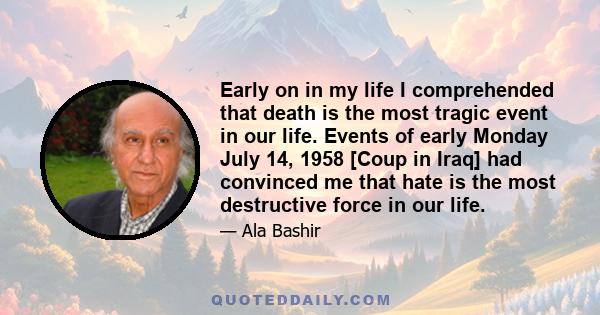 Early on in my life I comprehended that death is the most tragic event in our life. Events of early Monday July 14, 1958 [Coup in Iraq] had convinced me that hate is the most destructive force in our life.