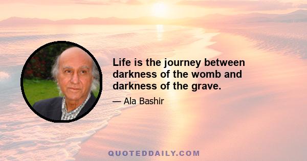 Life is the journey between darkness of the womb and darkness of the grave.