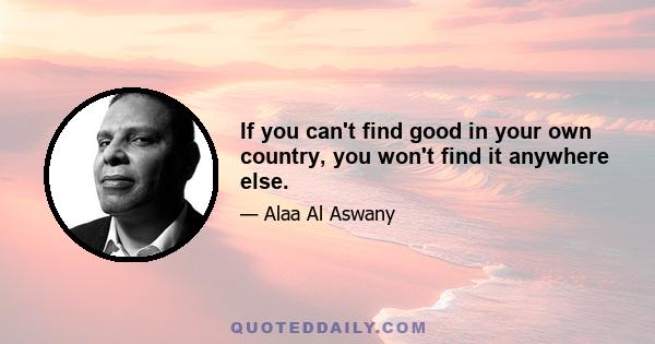 If you can't find good in your own country, you won't find it anywhere else.