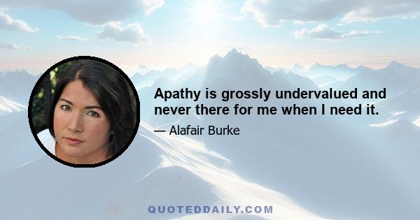 Apathy is grossly undervalued and never there for me when I need it.