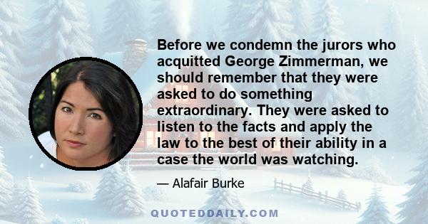 Before we condemn the jurors who acquitted George Zimmerman, we should remember that they were asked to do something extraordinary. They were asked to listen to the facts and apply the law to the best of their ability