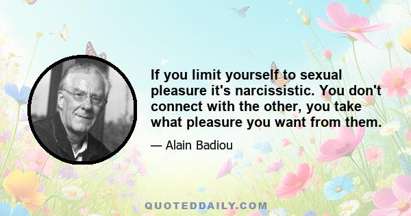 If you limit yourself to sexual pleasure it's narcissistic. You don't connect with the other, you take what pleasure you want from them.