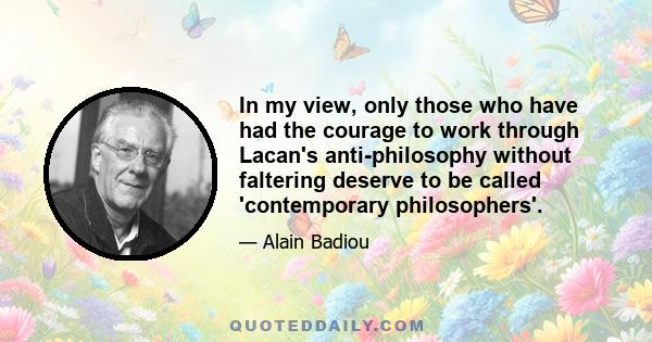 In my view, only those who have had the courage to work through Lacan's anti-philosophy without faltering deserve to be called 'contemporary philosophers'.