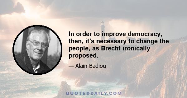 In order to improve democracy, then, it's necessary to change the people, as Brecht ironically proposed.