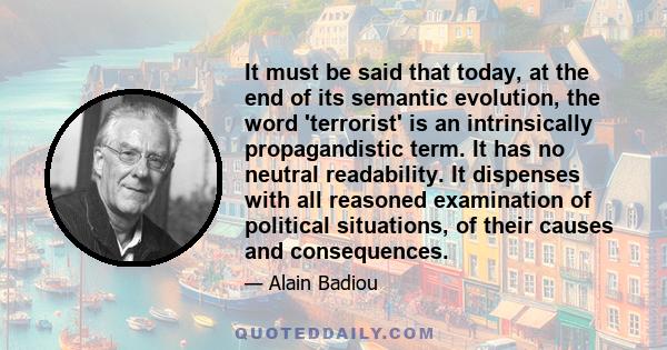 It must be said that today, at the end of its semantic evolution, the word 'terrorist' is an intrinsically propagandistic term. It has no neutral readability. It dispenses with all reasoned examination of political