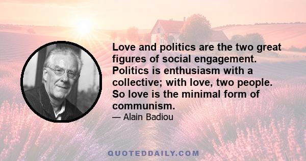 Love and politics are the two great figures of social engagement. Politics is enthusiasm with a collective; with love, two people. So love is the minimal form of communism.